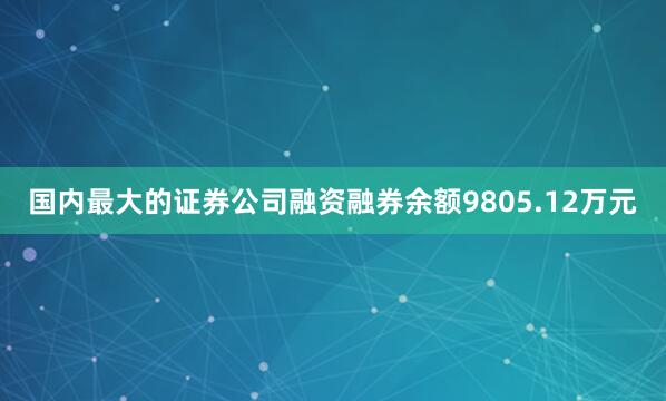 国内最大的证券公司融资融券余额9805.12万元