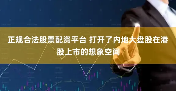 正规合法股票配资平台 打开了内地大盘股在港股上市的想象空间