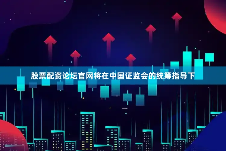 股票配资论坛官网将在中国证监会的统筹指导下