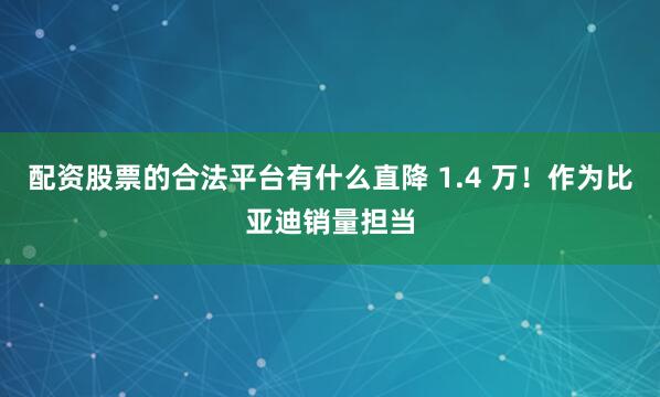 配资股票的合法平台有什么直降 1.4 万！作为比亚迪销量担当