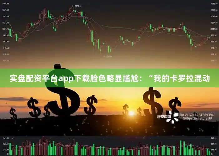实盘配资平台app下载脸色略显尴尬：“我的卡罗拉混动
